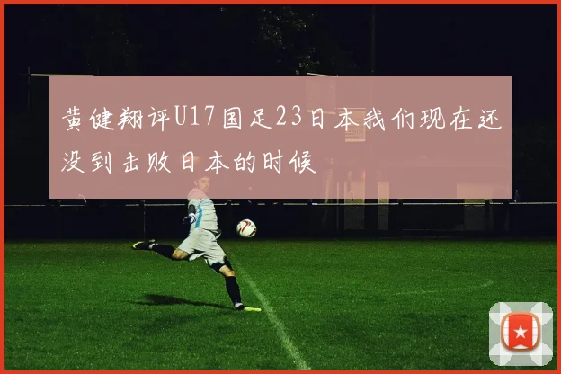 黄健翔评U17国足23日本我们现在还没到击败日本的时候